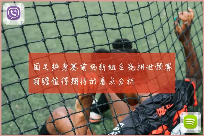 国足热身赛前场新组合亮相世预赛前瞻值得期待的看点分析