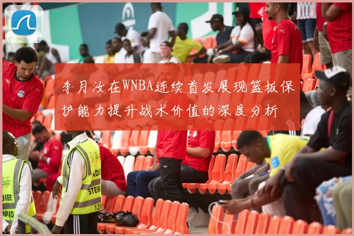 李月汝在WNBA连续首发展现篮板保护能力提升战术价值的深度分析