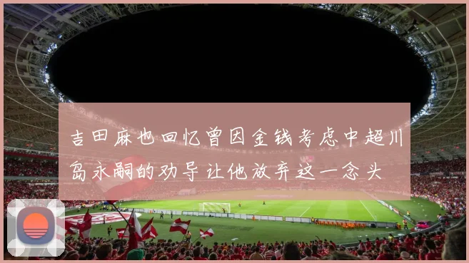 吉田麻也回忆曾因金钱考虑中超川岛永嗣的劝导让他放弃这一念头