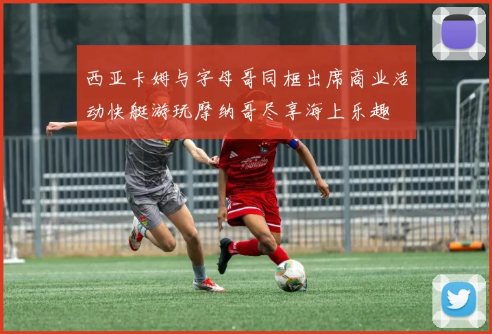 西亚卡姆与字母哥同框出席商业活动快艇游玩摩纳哥尽享海上乐趣