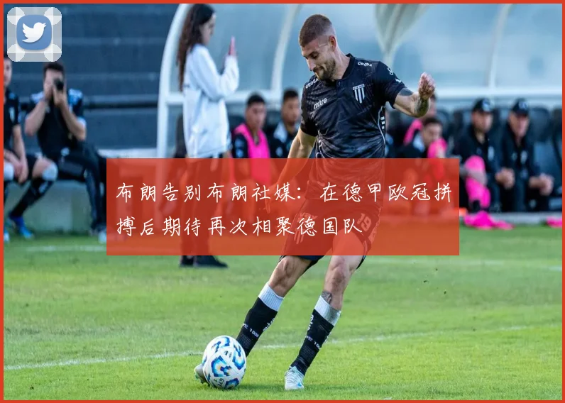 布朗告别布朗社媒：在德甲欧冠拼搏后期待再次相聚德国队