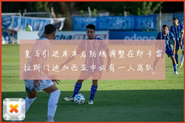 皇马引进库库后防线调整在即卡雷拉斯门迪加西亚中必有一人离队