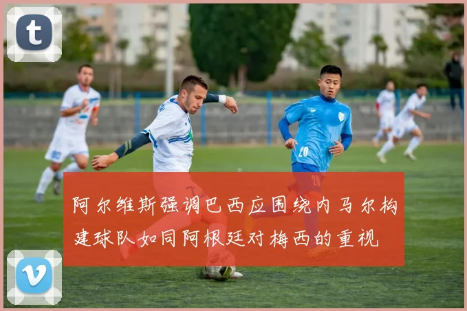 阿尔维斯强调巴西应围绕内马尔构建球队如同阿根廷对梅西的重视
