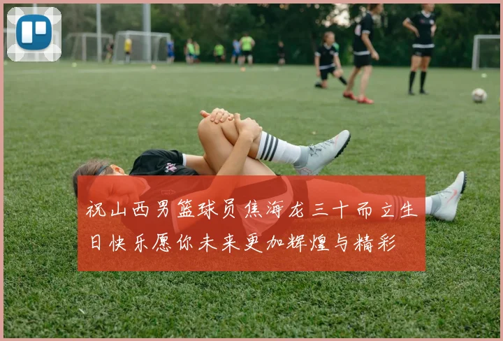 祝山西男篮球员焦海龙三十而立生日快乐愿你未来更加辉煌与精彩