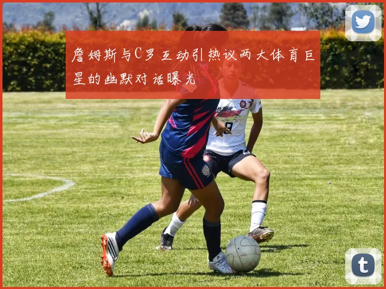 詹姆斯与C罗互动引热议两大体育巨星的幽默对话曝光