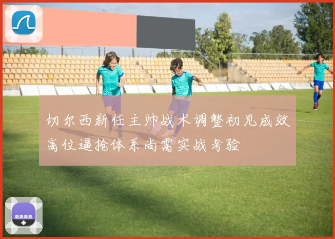 切尔西新任主帅战术调整初见成效高位逼抢体系尚需实战考验