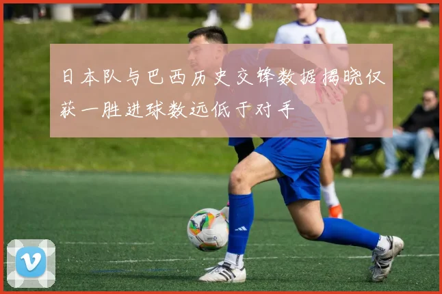 日本队与巴西历史交锋数据揭晓仅获一胜进球数远低于对手