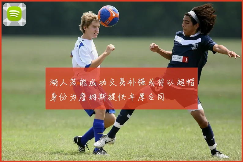 湖人若能成功交易补强或将以超帽身份为詹姆斯提供丰厚合同