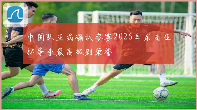 中国队正式确认参赛2026年东南亚杯争夺最高级别荣誉