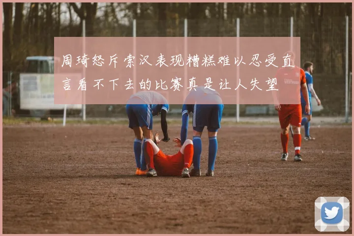 周琦怒斥索汉表现糟糕难以忍受直言看不下去的比赛真是让人失望