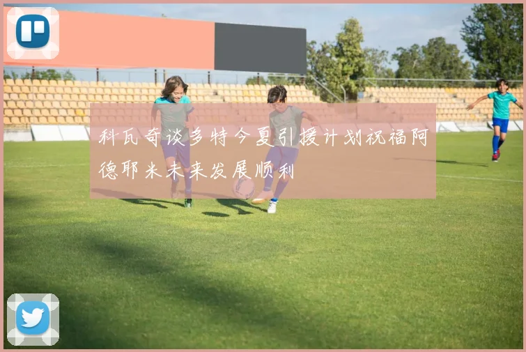 科瓦奇谈多特今夏引援计划祝福阿德耶米未来发展顺利