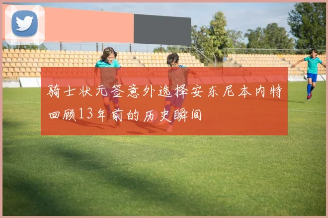 骑士状元签意外选择安东尼本内特回顾13年前的历史瞬间
