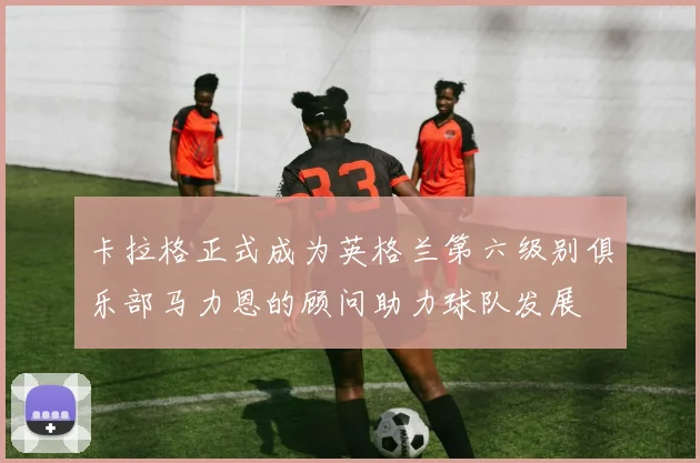 卡拉格正式成为英格兰第六级别俱乐部马力恩的顾问助力球队发展