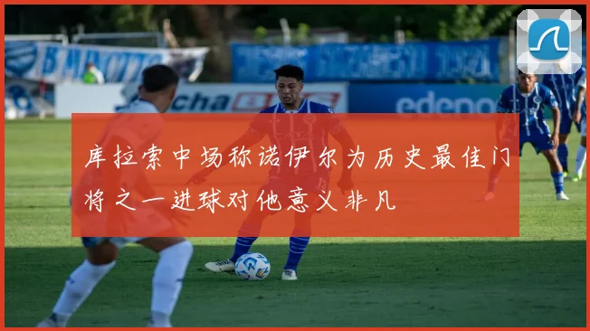 库拉索中场称诺伊尔为历史最佳门将之一进球对他意义非凡