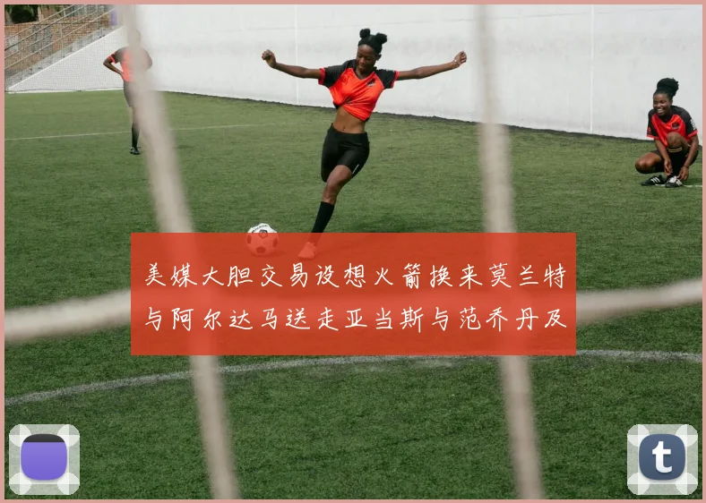 美媒大胆交易设想火箭换来莫兰特与阿尔达马送走亚当斯与范乔丹及两个选秀权