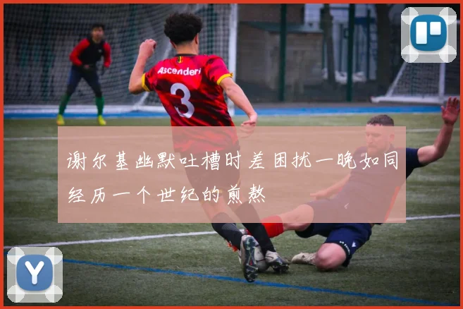 谢尔基幽默吐槽时差困扰一晚如同经历一个世纪的煎熬