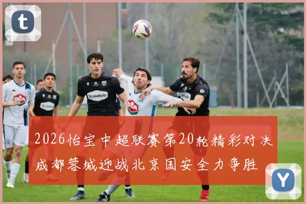 2026怡宝中超联赛第20轮精彩对决成都蓉城迎战北京国安全力争胜