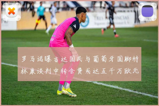 罗马诺曝吉达国民与葡萄牙国脚特林康谈判中转会费或达五千万欧元
