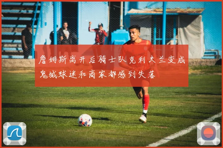 詹姆斯离开后骑士队克利夫兰变成鬼城球迷和商家都感到失落