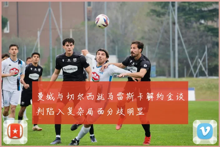 曼城与切尔西就马雷斯卡解约金谈判陷入复杂局面分歧明显