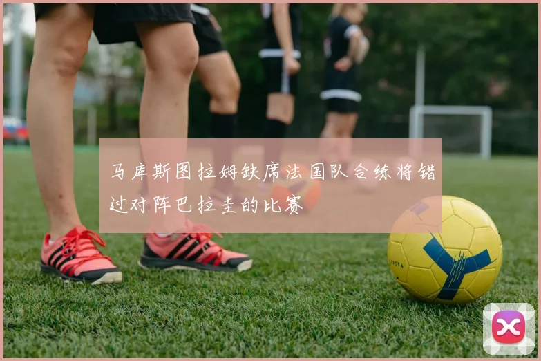 马库斯图拉姆缺席法国队合练将错过对阵巴拉圭的比赛