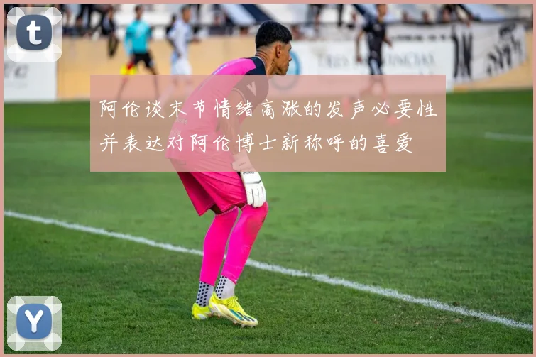 阿伦谈末节情绪高涨的发声必要性并表达对阿伦博士新称呼的喜爱